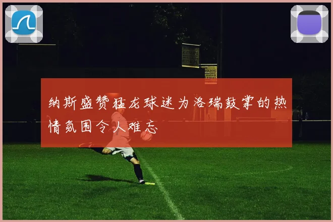 纳斯盛赞猛龙球迷为洛瑞鼓掌的热情氛围令人难忘
