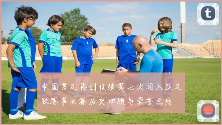 中国男足再创佳绩第七次闯入亚足联赛事决赛历史回顾与荣誉总结