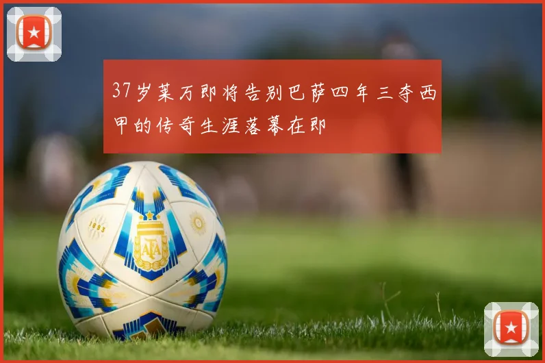 37岁莱万即将告别巴萨四年三夺西甲的传奇生涯落幕在即