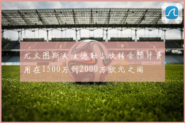 尤文图斯关注德勒古欣转会预计费用在1500万到2000万欧元之间