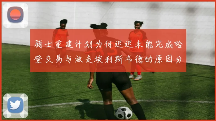 骑士重建计划为何迟迟未能完成哈登交易与放走埃利斯韦德的原因分析
