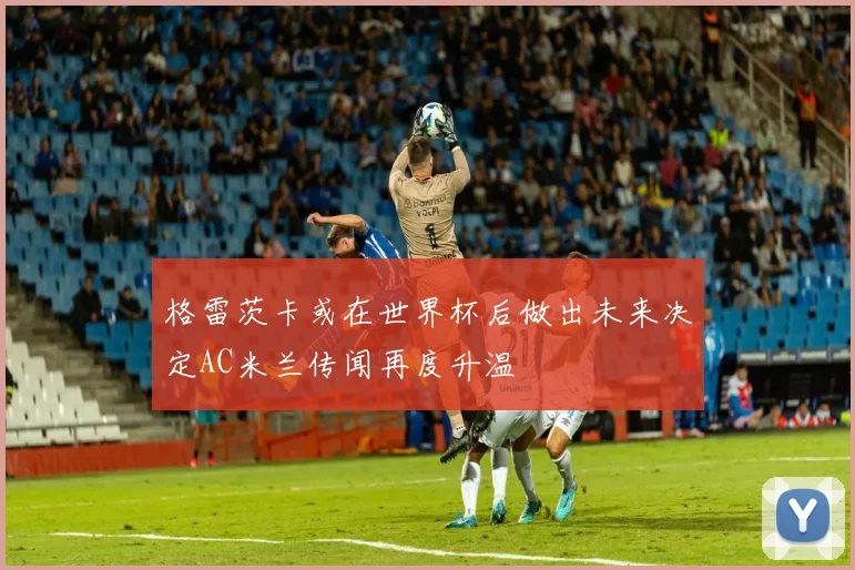 格雷茨卡或在世界杯后做出未来决定AC米兰传闻再度升温