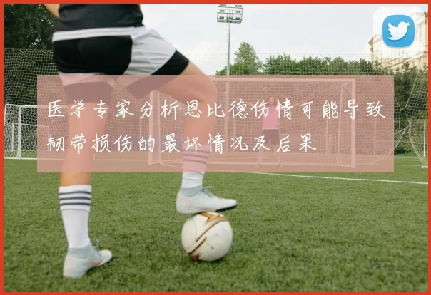 医学专家分析恩比德伤情可能导致韧带损伤的最坏情况及后果