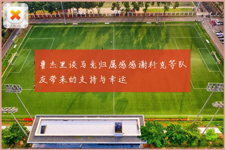 鲁杰里谈马竞归属感感谢科克等队友带来的支持与幸运