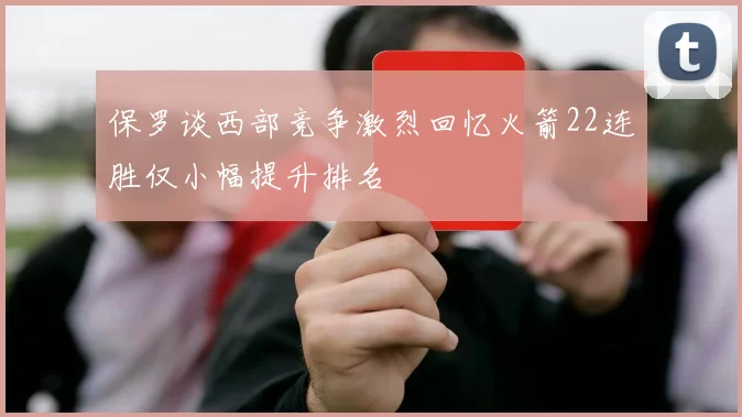 保罗谈西部竞争激烈回忆火箭22连胜仅小幅提升排名