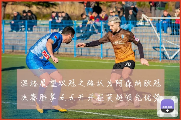 温格展望双冠之路认为阿森纳欧冠决赛胜算五五开并在英超领先优势明显