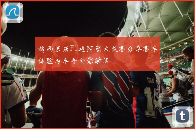 梅西亲历F1迈阿密大奖赛分享赛车体验与车手合影瞬间