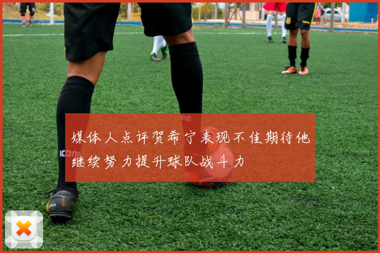 媒体人点评贺希宁表现不佳期待他继续努力提升球队战斗力