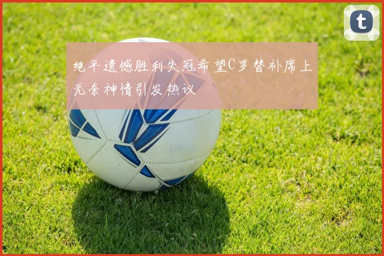 绝平遗憾胜利失冠希望C罗替补席上无奈神情引发热议