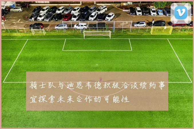 骑士队与迪恩韦德积极洽谈续约事宜探索未来合作的可能性