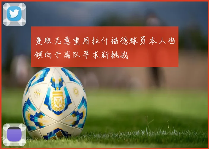 曼联无意重用拉什福德球员本人也倾向于离队寻求新挑战