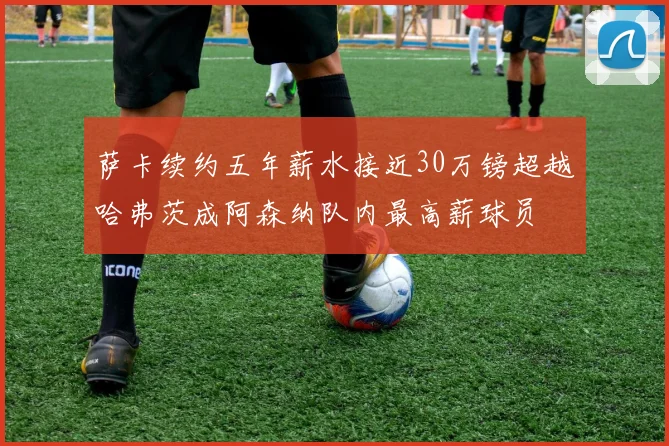 萨卡续约五年薪水接近30万镑超越哈弗茨成阿森纳队内最高薪球员