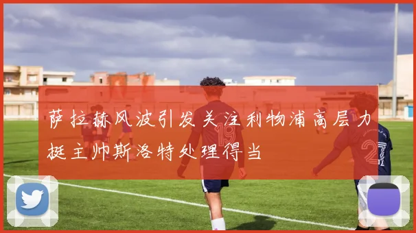 萨拉赫风波引发关注利物浦高层力挺主帅斯洛特处理得当