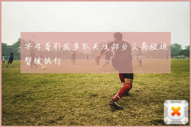 字母哥引发多队关注部分交易被迫暂缓执行