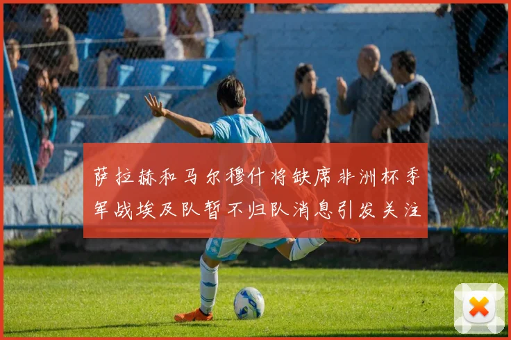 萨拉赫和马尔穆什将缺席非洲杯季军战埃及队暂不归队消息引发关注