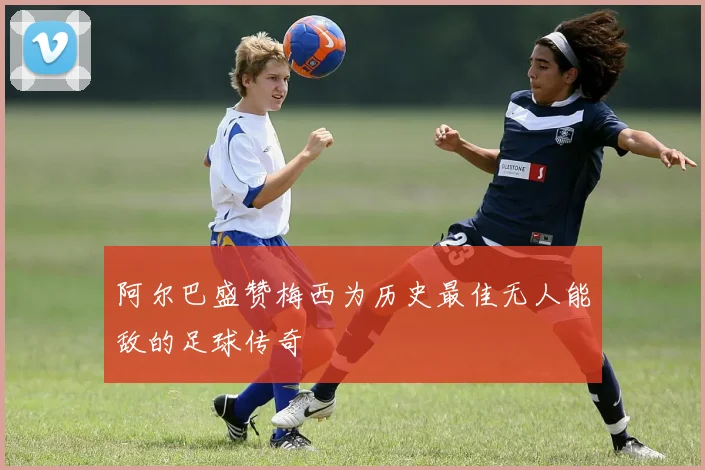 阿尔巴盛赞梅西为历史最佳无人能敌的足球传奇